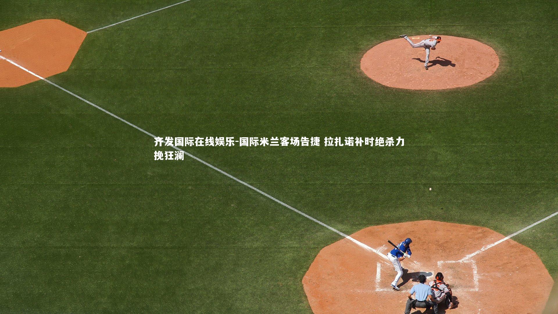 齐发国际在线娱乐-国际米兰客场告捷 拉扎诺补时绝杀力挽狂澜