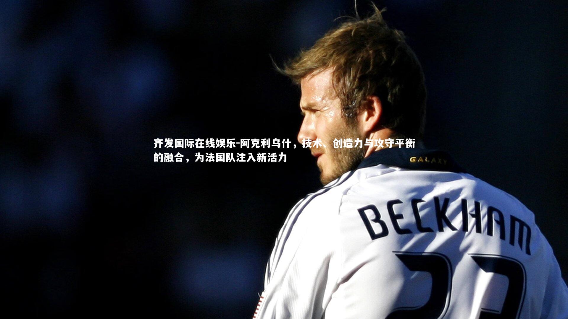 齐发国际在线娱乐-阿克利乌什，技术、创造力与攻守平衡的融合，为法国队注入新活力